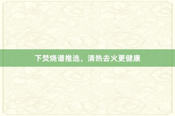 下焚烧谱推选，清热去火更健康
